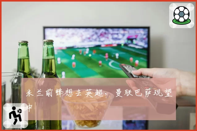 米兰前锋想去英超，曼联巴萨观望中