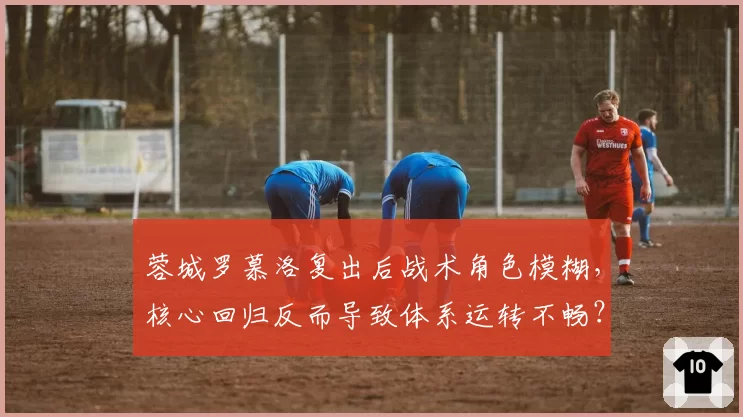 蓉城罗慕洛复出后战术角色模糊，核心回归反而导致体系运转不畅？