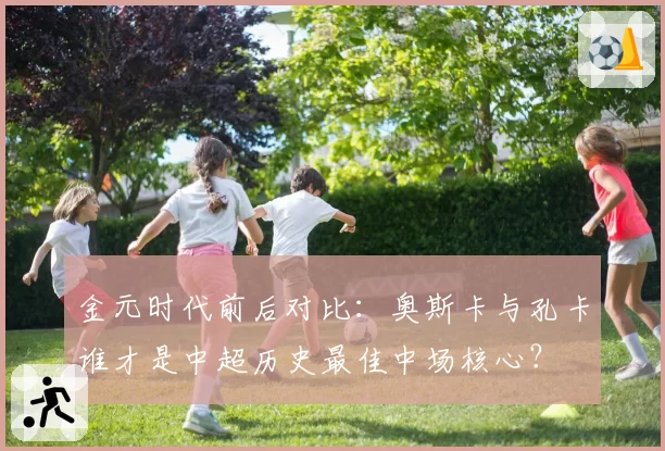 金元时代前后对比：奥斯卡与孔卡谁才是中超历史最佳中场核心？