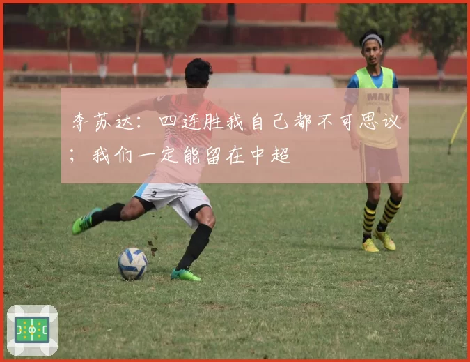 李苏达：四连胜我自己都不可思议；我们一定能留在中超