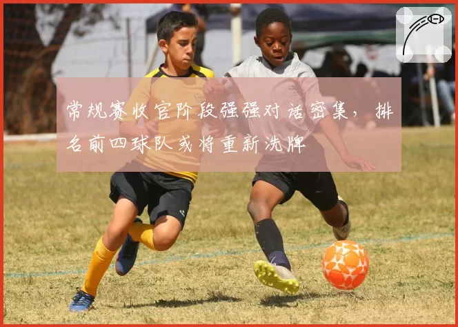 常规赛收官阶段强强对话密集,排名前四球队或将重新洗牌