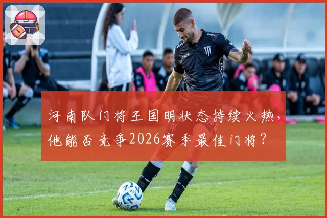 河南队门将王国明状态持续火热，他能否竞争2026赛季最佳门将？