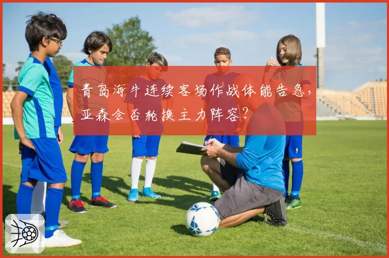 青岛海牛连续客场作战体能告急,亚森会否轮换主力阵容?
