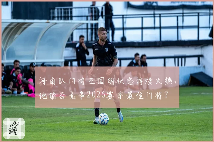 河南队门将王国明状态持续火热,他能否竞争2026赛季最佳门将?