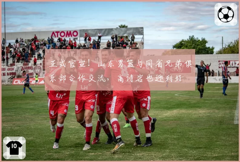 正式官宣！山东男篮与同省兄弟俱乐部合作交流，高诗岩也迎利好