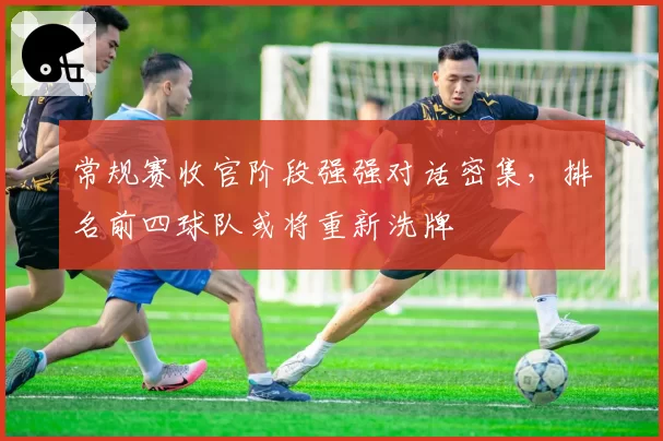 常规赛收官阶段强强对话密集,排名前四球队或将重新洗牌