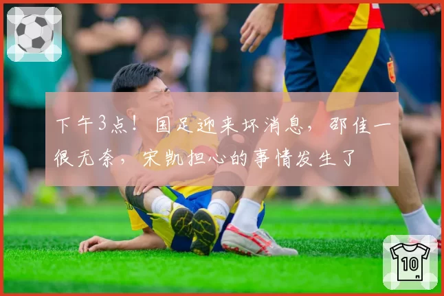 下午3点!国足迎来坏消息,邵佳一很无奈,宋凯担心的事情发生了
