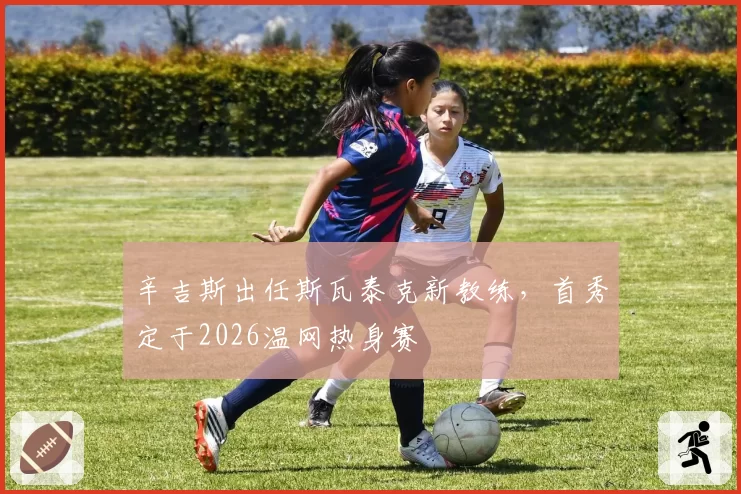 辛吉斯出任斯瓦泰克新教练，首秀定于2026温网热身赛