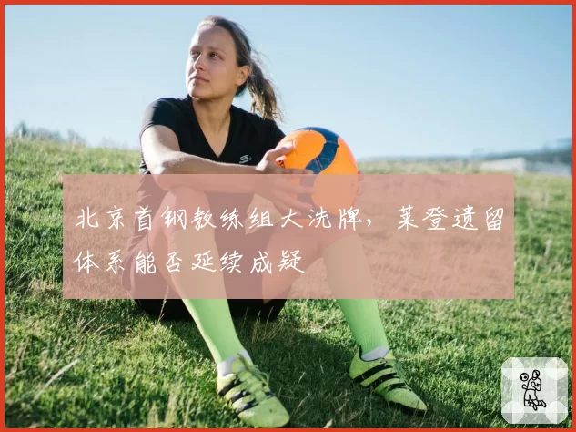 北京首钢教练组大洗牌，莱登遗留体系能否延续成疑