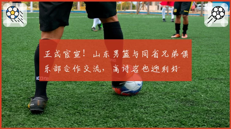 正式官宣！山东男篮与同省兄弟俱乐部合作交流，高诗岩也迎利好