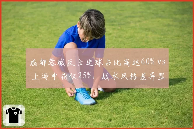 成都蓉城反击进球占比高达60% vs 上海申花仅25%,战术风格差异显著