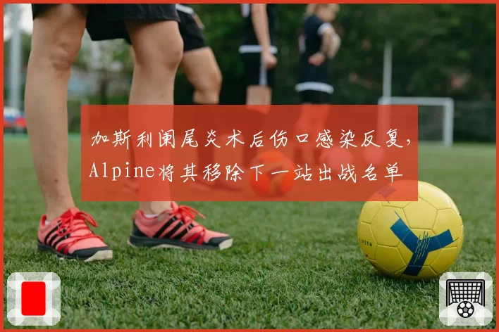 加斯利阑尾炎术后伤口感染反复，Alpine将其移除下一站出战名单
