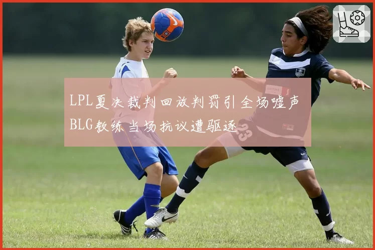 LPL夏决裁判回放判罚引全场嘘声 BLG教练当场抗议遭驱逐