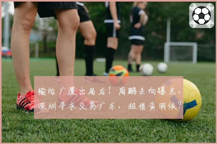 输给广厦出局后！周鹏去向曝光，深圳寻求交易广东，租借黄明依？