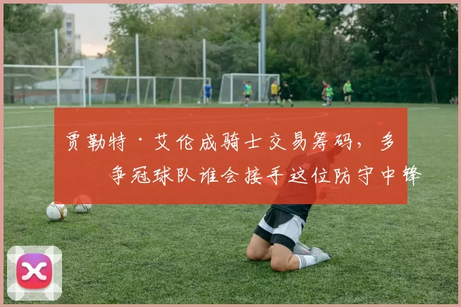 贾勒特·艾伦成骑士交易筹码,多支争冠球队谁会接手这位防守中锋?