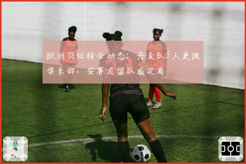 欧洲羽坛转会动态:丹麦队5人更换俱乐部,安赛龙留队成定局