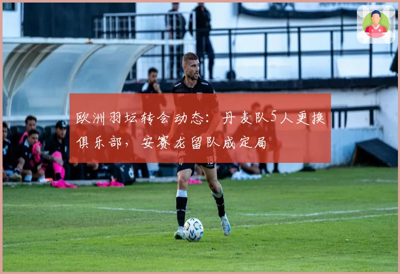 欧洲羽坛转会动态:丹麦队5人更换俱乐部,安赛龙留队成定局