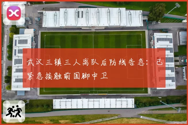 武汉三镇三人离队后防线告急：已紧急接触前国脚中卫