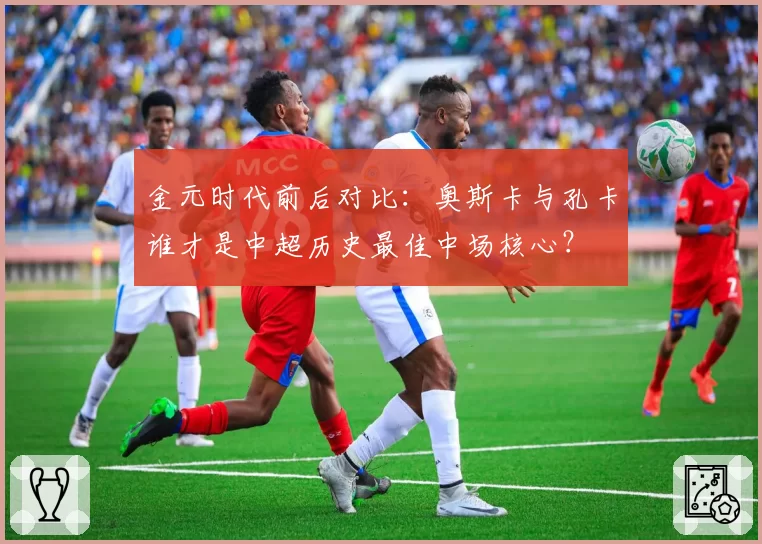 金元时代前后对比:奥斯卡与孔卡谁才是中超历史最佳中场核心?