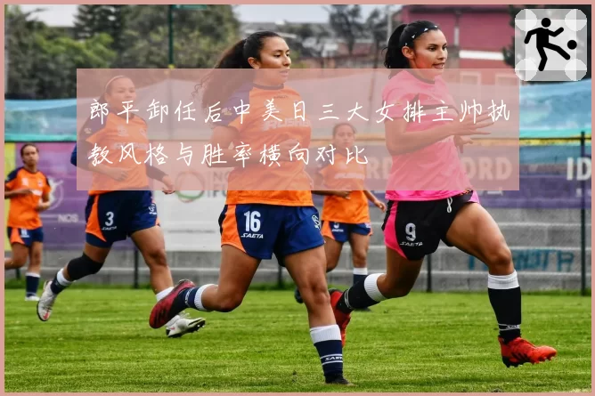 郎平卸任后中美日三大女排主帅执教风格与胜率横向对比