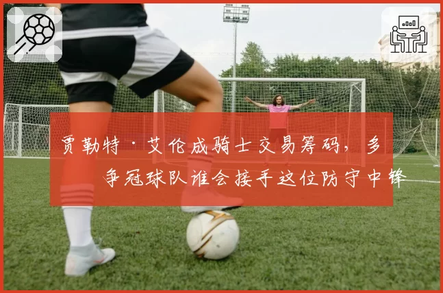 贾勒特·艾伦成骑士交易筹码，多支争冠球队谁会接手这位防守中锋？