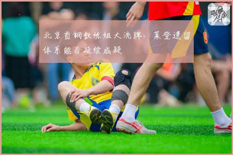 北京首钢教练组大洗牌，莱登遗留体系能否延续成疑