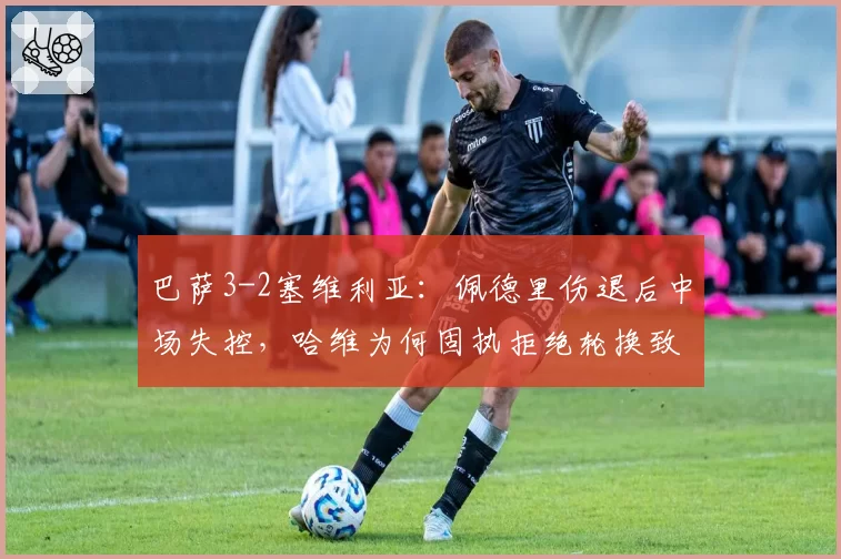 巴萨3-2塞维利亚：佩德里伤退后中场失控，哈维为何固执拒绝轮换致核心透支？