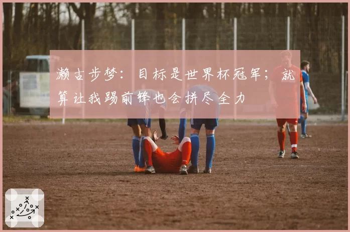 濑古步梦:目标是世界杯冠军;就算让我踢前锋也会拼尽全力
